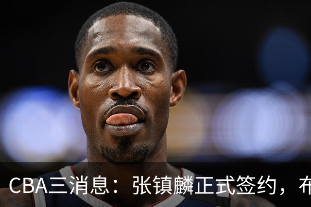 CBA三消息：张镇麟正式签约，布朗和广厦有矛盾，中国男篮增劲敌